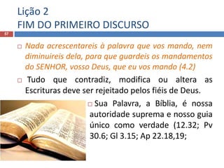 Lição 2
FIM DO PRIMEIRO DISCURSO
57
 Nada acrescentareis à palavra que vos mando, nem
diminuireis dela, para que guardeis os mandamentos
do SENHOR, vosso Deus, que eu vos mando (4.2)
 Tudo que contradiz, modifica ou altera as
Escrituras deve ser rejeitado pelos fiéis de Deus.
 Sua Palavra, a Bíblia, é nossa
autoridade suprema e nosso guia
único como verdade (12.32; Pv
30.6; Gl 3.15; Ap 22.18,19;
 