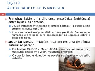 Lição 2
AUTORIDADE DE DEUS NA BÍBLIA
62
 Primeira: Existe uma diferença ontológica (existência)
entre Deus e os homens.
 Deus é transcendente(excede os limites normais) , Ele está acima
do entendimento humano.
 Nunca se poderá compreendê-lo em sua plenitude. Somos seres
humanos e limitados para compreender os segredos sobre a
pessoa de Deus.
 Segunda: Nossas limitações resultam em uma tendência
natural ao pecado.
 Em Mateus 13:13-15 e Marcos 08:18, Jesus fala dos que ouvem,
mas nunca entendem e veem, mas nunca enxergam.
 O coração ficou endurecido, os ouvidos surdos e os olhos estão
fechados.
 