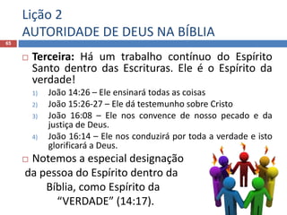 Lição 2
AUTORIDADE DE DEUS NA BÍBLIA
65
 Terceira: Há um trabalho contínuo do Espírito
Santo dentro das Escrituras. Ele é o Espírito da
verdade!
1) João 14:26 – Ele ensinará todas as coisas
2) João 15:26-27 – Ele dá testemunho sobre Cristo
3) João 16:08 – Ele nos convence de nosso pecado e da
justiça de Deus.
4) João 16:14 – Ele nos conduzirá por toda a verdade e isto
glorificará a Deus.
 Notemos a especial designação
da pessoa do Espírito dentro da
Bíblia, como Espírito da
“VERDADE” (14:17).
 