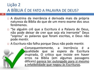 Lição 2
A BÍBLIA É DE FATO A PALAVRA DE DEUS?
69
 A doutrina da inerrância é derivada mais da própria
natureza da Bíblia do que de um mero exame dos seus
fenômenos.
 “Se alguém crê que a Escritura é a Palavra de Deus,
não pode deixar de crer que seja ela inerrante” Deus
“soprou” as palavras que foram escritas, e Deus não
pode mentir.
 A Escritura não falha porque Deus não pode mentir.
Consequentemente, a inerrância é a
qualidade que se espera da Escritura
inspirada, O crítico que insiste em haver
erros na Bíblia (em algumas passagens
difíceis) parece ter outorgado para si mesmo
a infalibilidade que negou às Escrituras.
 