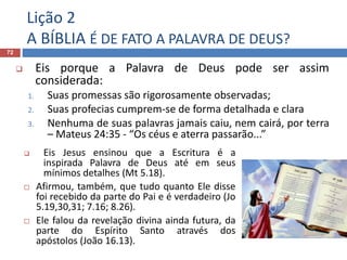 Lição 2
A BÍBLIA É DE FATO A PALAVRA DE DEUS?
72
 Eis porque a Palavra de Deus pode ser assim
considerada:
1. Suas promessas são rigorosamente observadas;
2. Suas profecias cumprem-se de forma detalhada e clara
3. Nenhuma de suas palavras jamais caiu, nem cairá, por terra
– Mateus 24:35 - “Os céus e aterra passarão...”
 Eis Jesus ensinou que a Escritura é a
inspirada Palavra de Deus até em seus
mínimos detalhes (Mt 5.18).
 Afirmou, também, que tudo quanto Ele disse
foi recebido da parte do Pai e é verdadeiro (Jo
5.19,30,31; 7.16; 8.26).
 Ele falou da revelação divina ainda futura, da
parte do Espírito Santo através dos
apóstolos (João 16.13).
 