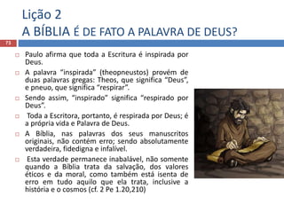Lição 2
A BÍBLIA É DE FATO A PALAVRA DE DEUS?
73
 Paulo afirma que toda a Escritura é inspirada por
Deus.
 A palavra “inspirada” (theopneustos) provém de
duas palavras gregas: Theos, que significa “Deus”,
e pneuo, que significa “respirar”.
 Sendo assim, “inspirado” significa “respirado por
Deus”.
 Toda a Escritora, portanto, é respirada por Deus; é
a própria vida e Palavra de Deus.
 A Bíblia, nas palavras dos seus manuscritos
originais, não contém erro; sendo absolutamente
verdadeira, fidedigna e infalível.
 Esta verdade permanece inabalável, não somente
quando a Bíblia trata da salvação, dos valores
éticos e da moral, como também está isenta de
erro em tudo aquilo que ela trata, inclusive a
história e o cosmos (cf. 2 Pe 1.20,210)
 