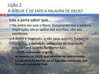 Lição 2
A BÍBLIA É DE FATO A PALAVRA DE DEUS?
75
 Vale a pena saber que...
 Na única vez que o Novo Testamento usa a palavra
inspiração, ela se aplica aos escritos, não aos
escritores.
 A Bíblia é inspirada, e não seus autores humanos.
 Em suma, a definição adequada de inspiração
precisa ter 3 fatores fundamentais:
 - DEUS, o causador original,
 os homens de DEUS, que serviram de instrumentos,
 e a autoridade escrita, ou as Sagradas escrituras, que
formam o produto final.
 