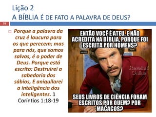 Lição 2
A BÍBLIA É DE FATO A PALAVRA DE DEUS?
76
 Porque a palavra da
cruz é loucura para
os que perecem; mas
para nós, que somos
salvos, é o poder de
Deus. Porque está
escrito: Destruirei a
sabedoria dos
sábios, E aniquilarei
a inteligência dos
inteligentes. 1
Coríntios 1:18-19
 