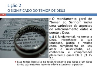 Lição 2
O SIGNIFICADO DO TEMOR DE DEUS
79
 O mandamento geral de
“temer ao Senhor” inclui
uma variedade de aspectos
do relacionamento entre o
crente e Deus.
1) É fundamental, no temor a
Deus, reconhecer a sua
santidade, justiça e retidão
como complemento do seu
amor e misericórdia, i.e.,
conhecê-lo e compreender
plenamente quem Ele é (cf. Pv
2.5).
 Esse temor baseia-se no reconhecimento que Deus é um Deus
santo, cuja natureza inerente o leva a condenar o pecado.
 