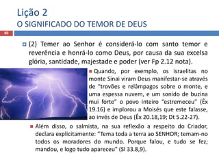 Lição 2
O SIGNIFICADO DO TEMOR DE DEUS
80
 (2) Temer ao Senhor é considerá-lo com santo temor e
reverência e honrá-lo como Deus, por causa da sua excelsa
glória, santidade, majestade e poder (ver Fp 2.12 nota).
 Quando, por exemplo, os israelitas no
monte Sinai viram Deus manifestar-se através
de “trovões e relâmpagos sobre o monte, e
uma espessa nuvem, e um sonido de buzina
mui forte” o povo inteiro “estremeceu” (Êx
19.16) e implorou a Moisés que este falasse,
ao invés de Deus (Êx 20.18,19; Dt 5.22-27).
 Além disso, o salmista, na sua reflexão a respeito do Criador,
declara explicitamente: “Tema toda a terra ao SENHOR; temam-no
todos os moradores do mundo. Porque falou, e tudo se fez;
mandou, e logo tudo apareceu” (Sl 33.8,9).
 