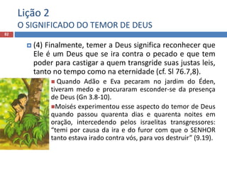 Lição 2
O SIGNIFICADO DO TEMOR DE DEUS
82
 (4) Finalmente, temer a Deus significa reconhecer que
Ele é um Deus que se ira contra o pecado e que tem
poder para castigar a quem transgride suas justas leis,
tanto no tempo como na eternidade (cf. Sl 76.7,8).
 Quando Adão e Eva pecaram no jardim do Éden,
tiveram medo e procuraram esconder-se da presença
de Deus (Gn 3.8-10).
Moisés experimentou esse aspecto do temor de Deus
quando passou quarenta dias e quarenta noites em
oração, intercedendo pelos israelitas transgressores:
“temi por causa da ira e do furor com que o SENHOR
tanto estava irado contra vós, para vos destruir” (9.19).
 