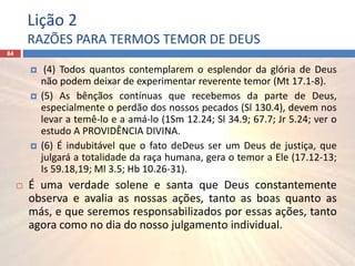Lição 2
RAZÕES PARA TERMOS TEMOR DE DEUS
84
 (4) Todos quantos contemplarem o esplendor da glória de Deus
não podem deixar de experimentar reverente temor (Mt 17.1-8).
 (5) As bênçãos contínuas que recebemos da parte de Deus,
especialmente o perdão dos nossos pecados (Sl 130.4), devem nos
levar a temê-lo e a amá-lo (1Sm 12.24; Sl 34.9; 67.7; Jr 5.24; ver o
estudo A PROVIDÊNCIA DIVINA.
 (6) É indubitável que o fato deDeus ser um Deus de justiça, que
julgará a totalidade da raça humana, gera o temor a Ele (17.12-13;
Is 59.18,19; Ml 3.5; Hb 10.26-31).
 É uma verdade solene e santa que Deus constantemente
observa e avalia as nossas ações, tanto as boas quanto as
más, e que seremos responsabilizados por essas ações, tanto
agora como no dia do nosso julgamento individual.
 