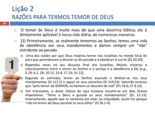 Lição 2
RAZÕES PARA TERMOS TEMOR DE DEUS
85
 O temor de Deus é muito mais do que uma doutrina bíblica; ele é
diretamente aplicável à nossa vida diária, de numerosas maneiras.
 (1) Primeiramente, se realmente tememos ao Senhor, temos uma vida
de obediência aos seus mandamentos e damos sempre um “não”
estridente ao pecado.
 Uma das razões por que Deus inspirou temor nos israelitas no monte Sinai foi
para que aprendessem a desviar-se do pecado e a obedecer à sua lei (Êx 20.20).
 Repetidas vezes no seu discurso final aos israelitas, Moisés mostrou o
relacionamento entre o temor ao Senhor e o serviço e a obediência a Ele (e.g.,
5.29; 6.2, 24; 10.12; 13.4; 17.19; 31.12).
 Segundo os salmistas, temer ao Senhor equivale a deleitar-se nos seus
mandamentos (Sl 112.1) e seguir os seus preceitos (Sl 119.63). Salomão ensinou
que “pelo temor do SENHOR, os homens se desviam do mal” (Pv 16.6; cf. 8.13).
 Em Eclesiastes, o dever inteiro da raça humana resume-se em dois breves
imperativos: “Teme a Deus e guarda os seus mandamentos” (Ec 12.13).
Inversamente, aquele que se contenta em viver na iniquidade, assim faz porque
“não há temor de Deus perante os seus olhos” (Sl 36.1-4).
 