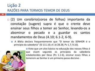 Lição 2
RAZÕES PARA TERMOS TEMOR DE DEUS
86
 (2) Um corolário(coroa de folhas) importante da
conotação (sugere) supra é que o crente deve
ensinar seus filhos a temer ao Senhor, levando-os a
abominar o pecado e a guardar os santos
mandamentos de Deus (4.10; 6.1-2, 6-9).
 A Bíblia declara frequentemente que “O temor do SENHOR é o
princípio da sabedoria” (Sl 111.10; cf. Jó 28.28; Pv 1.7; 9.10).
 Visto que um alvo básico na educação dos nossos filhos é
que vivam segundo os princípios da sabedoria
estabelecidos por Deus (Pv 1.1-6), ensinar esses filhos a
temerem ao Senhor é um primeiro passo decisivo .
 