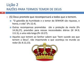 Lição 2
RAZÕES PARA TERMOS TEMOR DE DEUS
89
 (5) Deus promete que recompensará a todos que o temem.
 “O galardão da humildade e o temor do SENHOR são riquezas, e
honra, e vida” (Pv 22.4).
 Outras recompensas prometidas são a proteção da morte (Pv
14.26,27), provisões para nossas necessidades diárias (Sl 34.9;
111.5), e uma vida longa (Pv 10.27).
 Aqueles que temem ao Senhor sabem que “bem sucede aos que
temem a Deus”, não importando o que aconteça no mundo ao
redor (Ec 8.12,13).
 