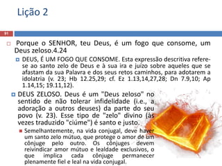Lição 2
91
 Porque o SENHOR, teu Deus, é um fogo que consome, um
Deus zeloso.4.24
 DEUS, É UM FOGO QUE CONSOME. Esta expressão descritiva refere-
se ao santo zelo de Deus e à sua ira e juízo sobre aqueles que se
afastam da sua Palavra e dos seus retos caminhos, para adotarem a
idolatria (v. 23; Hb 12.25,29; cf. Ez 1.13,14,27,28; Dn 7.9,10; Ap
1.14,15; 19.11,12).
 DEUS ZELOSO. Deus é um "Deus zeloso" no
sentido de não tolerar infidelidade (i.e., a
adoração a outros deuses) da parte do seu
povo (v. 23). Esse tipo de "zelo" divino (às
vezes traduzido "ciúme") é santo e justo.
 Semelhantemente, na vida conjugal, deve haver
um santo zelo mútuo, que protege o amor de um
cônjuge pelo outro. Os cônjuges devem
reivindicar amor mútuo e lealdade exclusivos, o
que implica cada cônjuge permanecer
plenamente fiel e leal na vida conjugal.
 