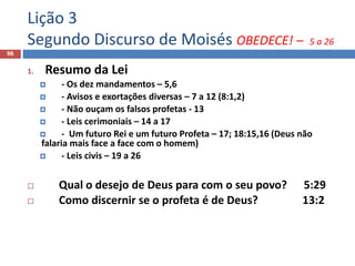 Lição 3
Segundo Discurso de Moisés OBEDECE! – 5 a 26
96
1. Resumo da Lei
 - Os dez mandamentos – 5,6
 - Avisos e exortações diversas – 7 a 12 (8:1,2)
 - Não ouçam os falsos profetas - 13
 - Leis cerimoniais – 14 a 17
 - Um futuro Rei e um futuro Profeta – 17; 18:15,16 (Deus não
falaria mais face a face com o homem)
 - Leis civis – 19 a 26
 Qual o desejo de Deus para com o seu povo? 5:29
 Como discernir se o profeta é de Deus? 13:2
 