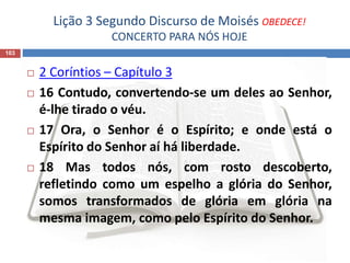 Lição 3 Segundo Discurso de Moisés OBEDECE!
CONCERTO PARA NÓS HOJE
103
 2 Coríntios – Capítulo 3
 16 Contudo, convertendo-se um deles ao Senhor,
é-lhe tirado o véu.
 17 Ora, o Senhor é o Espírito; e onde está o
Espírito do Senhor aí há liberdade.
 18 Mas todos nós, com rosto descoberto,
refletindo como um espelho a glória do Senhor,
somos transformados de glória em glória na
mesma imagem, como pelo Espírito do Senhor.
 