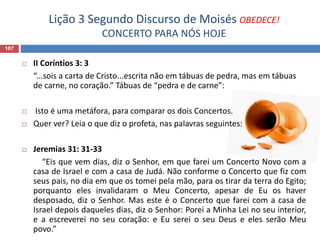 Lição 3 Segundo Discurso de Moisés OBEDECE!
CONCERTO PARA NÓS HOJE
107
 II Coríntios 3: 3
“...sois a carta de Cristo...escrita não em tábuas de pedra, mas em tábuas
de carne, no coração.” Tábuas de “pedra e de carne”:
 Isto é uma metáfora, para comparar os dois Concertos.
 Quer ver? Leia o que diz o profeta, nas palavras seguintes:
 Jeremias 31: 31-33
“Eis que vem dias, diz o Senhor, em que farei um Concerto Novo com a
casa de Israel e com a casa de Judá. Não conforme o Concerto que fiz com
seus pais, no dia em que os tomei pela mão, para os tirar da terra do Egito;
porquanto eles invalidaram o Meu Concerto, apesar de Eu os haver
desposado, diz o Senhor. Mas este é o Concerto que farei com a casa de
Israel depois daqueles dias, diz o Senhor: Porei a Minha Lei no seu interior,
e a escreverei no seu coração: e Eu serei o seu Deus e eles serão Meu
povo.”
 