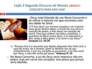 Lição 3 Segundo Discurso de Moisés OBEDECE!
CONCERTO PARA NÓS HOJE
108
Deus está falando de um Novo Concerto e
se refere à mesma Lei que escreveu com
seu dedo no Sinai.
“E lhes darei um mesmo coração e um espírito
novo porei dentro deles; e tirarei de sua carne o
coração de pedra, e lhes darei um coração de
carne. Para que andem nos Meus estatutos, e
guardem os Meus juízos (leis), e os executem; e
eles serão o Meu povo, e Eu serei o seu Deus.”
Ezequiel 11: 19-20
 “Porque este é o concerto que depois daqueles dias farei com a
casa de Israel, diz o Senhor; porei as Minhas leis no seu
entendimento, e em seu coração as escreverei; e Eu lhes serei
por Deus, e eles Me serão por povo.” Hebreus 8: 10
 No Novo Concerto, a Lei de Deus seria impressa não em
pedra, mas em carne (no coração). Isso prova que jamais
seria abolida.
 