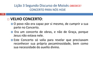 Lição 3 Segundo Discurso de Moisés OBEDECE!
CONCERTO PARA NÓS HOJE
110
 VELHO CONCERTO:
 O povo não era capaz por si mesmo, de cumprir a sua
parte no Concerto.
 Era um concerto de obras, e não de Graça, porque
Jesus não estava nele.
 Este Concerto só valia para revelar que precisavam
reconhecer sua própria pecaminosidade, bem como
sua necessidade do auxilio divino.
 