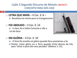 Lição 3 Segundo Discurso de Moisés OBEDECE!
CONCERTO PARA NÓS HOJE
112
 LETRA QUE MATA – II Cor. 3: 6 –
 Resultava em morte para os transgressores.
 FOI ABOLIDO – II Cor. 3: 14
 - é claro, foi o Velho Concerto e não a
Lei de Deus
 EM GLÓRIA – II Cor. 3: 10
 - O Sinai foi envolto em glória quando Deus proclamou a lei.
 Porém, maior glória viu a Terra quando Cristo desceu do Céu
para “salvar o povo dos seus pecados” (Mateus 1: 21).
 