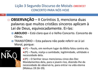 Lição 3 Segundo Discurso de Moisés OBEDECE!
CONCERTO PARA NÓS HOJE
113
 OBSERVAÇÃO – II Coríntios 3, menciona duas
palavras que muitos cristãos sinceros aplicam à
Lei de Deus, equivocadamente. Ei-las:
 ABOLIDO – Está claro que é o Velho Concerto. Concerto de
Obras.
 TRANSITÓRIO – Esta palavra não pode referir-se à Lei
Moral, porque:
1º) – Paulo, em nenhum lugar da Bíblia falou contra ela.
2º) – Paulo, realça a santidade, legitimidade, utilidade e
necessidade dela.
3º) – O Senhor Jesus mencionou cinco dos Dez
Mandamentos dela, para o jovem rico, dizendo-lhe da
necessidade de observá-la, para entrar na vida eterna
(Mateus 19:16-19).
 