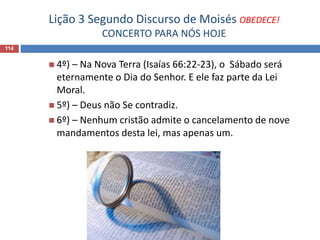 Lição 3 Segundo Discurso de Moisés OBEDECE!
CONCERTO PARA NÓS HOJE
114
 4º) – Na Nova Terra (Isaías 66:22-23), o Sábado será
eternamente o Dia do Senhor. E ele faz parte da Lei
Moral.
 5º) – Deus não Se contradiz.
 6º) – Nenhum cristão admite o cancelamento de nove
mandamentos desta lei, mas apenas um.
 