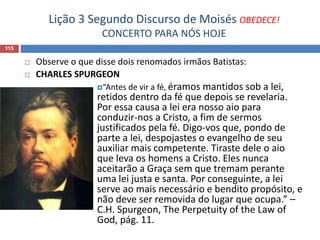 Lição 3 Segundo Discurso de Moisés OBEDECE!
CONCERTO PARA NÓS HOJE
115
 Observe o que disse dois renomados irmãos Batistas:
 CHARLES SPURGEON
“Antes de vir a fé, éramos mantidos sob a lei,
retidos dentro da fé que depois se revelaria.
Por essa causa a lei era nosso aio para
conduzir-nos a Cristo, a fim de sermos
justificados pela fé. Digo-vos que, pondo de
parte a lei, despojastes o evangelho de seu
auxiliar mais competente. Tiraste dele o aio
que leva os homens a Cristo. Eles nunca
aceitarão a Graça sem que tremam perante
uma lei justa e santa. Por conseguinte, a lei
serve ao mais necessário e bendito propósito, e
não deve ser removida do lugar que ocupa.” –
C.H. Spurgeon, The Perpetuity of the Law of
God, pág. 11.
 