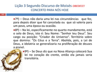 Lição 3 Segundo Discurso de Moisés OBEDECE!
CONCERTO PARA NÓS HOJE
117
7º) – Deus não daria uma lei nas circunstâncias que fez,
para depois dizer que foi cancelada ou que só valeria para
um povo, uma época ou ocasião.
8º) – Na lei, especificamente no quarto mandamento, está
o selo de Deus, isto é: Seu Nome: “Senhor teu Deus”. Seu
cargo ou posição: “Criador do Universo“. Território sobre
que domina: “Os Céus e a Terra”. Abolida, pois, a Lei de
Deus, a idolatria se generalizaria na proliferação de deuses
a granel.
9º) – Se Deus diz que na Nova Aliança colocará Sua
lei no coração do crente, então ela jamais seria
transitória.
 