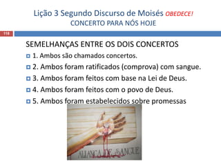 Lição 3 Segundo Discurso de Moisés OBEDECE!
CONCERTO PARA NÓS HOJE
118
SEMELHANÇAS ENTRE OS DOIS CONCERTOS
 1. Ambos são chamados concertos.
 2. Ambos foram ratificados (comprova) com sangue.
 3. Ambos foram feitos com base na Lei de Deus.
 4. Ambos foram feitos com o povo de Deus.
 5. Ambos foram estabelecidos sobre promessas
 