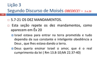 Lição 3
Segundo Discurso de Moisés OBEDECE! – 5 a 26
121
 5.7-21 OS DEZ MANDAMENTOS.
 Esta seção repete os dez mandamentos, como
aparecem em Êx 20
 Israel estava para entrar na terra prometida e tudo
dependia da sua constante e inteligente obediência a
Deus , que lhes estava dando a terra.
 Deus queria ensinar Israel o amor, que é o real
cumprimento da lei ( Rm 13.8-10;Mt 22.37-40)
 