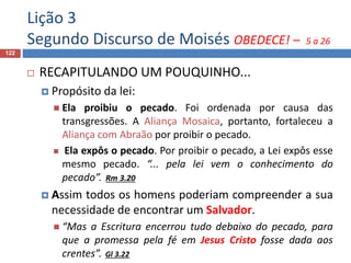 Lição 3
Segundo Discurso de Moisés OBEDECE! – 5 a 26
122
 RECAPITULANDO UM POUQUINHO...
 Propósito da lei:
 Ela proibiu o pecado. Foi ordenada por causa das
transgressões. A Aliança Mosaica, portanto, fortaleceu a
Aliança com Abraão por proibir o pecado.
 Ela expôs o pecado. Por proibir o pecado, a Lei expôs esse
mesmo pecado. “... pela lei vem o conhecimento do
pecado”. Rm 3.20
 Assim todos os homens poderiam compreender a sua
necessidade de encontrar um Salvador.
 “Mas a Escritura encerrou tudo debaixo do pecado, para
que a promessa pela fé em Jesus Cristo fosse dada aos
crentes”. Gl 3.22
 