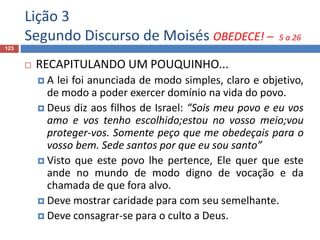 Lição 3
Segundo Discurso de Moisés OBEDECE! – 5 a 26
123
 RECAPITULANDO UM POUQUINHO...
 A lei foi anunciada de modo simples, claro e objetivo,
de modo a poder exercer domínio na vida do povo.
 Deus diz aos filhos de Israel: “Sois meu povo e eu vos
amo e vos tenho escolhido;estou no vosso meio;vou
proteger-vos. Somente peço que me obedeçais para o
vosso bem. Sede santos por que eu sou santo”
 Visto que este povo lhe pertence, Ele quer que este
ande no mundo de modo digno de vocação e da
chamada de que fora alvo.
 Deve mostrar caridade para com seu semelhante.
 Deve consagrar-se para o culto a Deus.
 