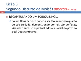 Lição 3
Segundo Discurso de Moisés OBEDECE! – 5 a 26
124
 RECAPITULANDO UM POUQUINHO...
 Só um Deus perfeito poderia ser tão minucioso quanto
ao seu cuidado, demonstrando por leis tão perfeitas,
visando o sucesso espiritual. Moral e social do povo ao
qual Deus tanto ama.
 