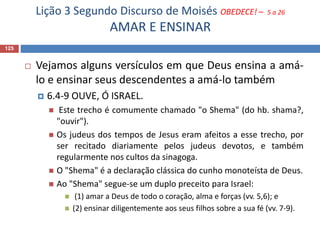 Lição 3 Segundo Discurso de Moisés OBEDECE! – 5 a 26
AMAR E ENSINAR
125
 Vejamos alguns versículos em que Deus ensina a amá-
lo e ensinar seus descendentes a amá-lo também
 6.4-9 OUVE, Ó ISRAEL.
 Este trecho é comumente chamado "o Shema" (do hb. shama?,
"ouvir").
 Os judeus dos tempos de Jesus eram afeitos a esse trecho, por
ser recitado diariamente pelos judeus devotos, e também
regularmente nos cultos da sinagoga.
 O "Shema" é a declaração clássica do cunho monoteísta de Deus.
 Ao "Shema" segue-se um duplo preceito para Israel:
 (1) amar a Deus de todo o coração, alma e forças (vv. 5,6); e
 (2) ensinar diligentemente aos seus filhos sobre a sua fé (vv. 7-9).
 