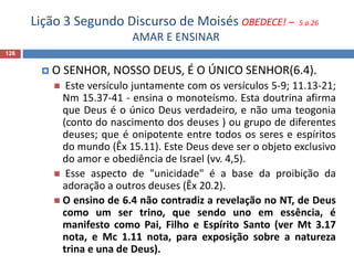 Lição 3 Segundo Discurso de Moisés OBEDECE! – 5 a 26
AMAR E ENSINAR
126
 O SENHOR, NOSSO DEUS, É O ÚNICO SENHOR(6.4).
 Este versículo juntamente com os versículos 5-9; 11.13-21;
Nm 15.37-41 - ensina o monoteísmo. Esta doutrina afirma
que Deus é o único Deus verdadeiro, e não uma teogonia
(conto do nascimento dos deuses ) ou grupo de diferentes
deuses; que é onipotente entre todos os seres e espíritos
do mundo (Êx 15.11). Este Deus deve ser o objeto exclusivo
do amor e obediência de Israel (vv. 4,5).
 Esse aspecto de "unicidade" é a base da proibição da
adoração a outros deuses (Êx 20.2).
 O ensino de 6.4 não contradiz a revelação no NT, de Deus
como um ser trino, que sendo uno em essência, é
manifesto como Pai, Filho e Espírito Santo (ver Mt 3.17
nota, e Mc 1.11 nota, para exposição sobre a natureza
trina e una de Deus).
 