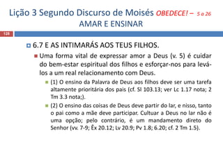 Lição 3 Segundo Discurso de Moisés OBEDECE! – 5 a 26
AMAR E ENSINAR
128
 6.7 E AS INTIMARÁS AOS TEUS FILHOS.
 Uma forma vital de expressar amor a Deus (v. 5) é cuidar
do bem-estar espiritual dos filhos e esforçar-nos para levá-
los a um real relacionamento com Deus.
 (1) O ensino da Palavra de Deus aos filhos deve ser uma tarefa
altamente prioritária dos pais (cf. Sl 103.13; ver Lc 1.17 nota; 2
Tm 3.3 nota;).
 (2) O ensino das coisas de Deus deve partir do lar, e nisso, tanto
o pai como a mãe deve participar. Cultuar a Deus no lar não é
uma opção; pelo contrário, é um mandamento direto do
Senhor (vv. 7-9; Êx 20.12; Lv 20.9; Pv 1.8; 6.20; cf. 2 Tm 1.5).
 