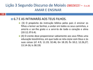 Lição 3 Segundo Discurso de Moisés OBEDECE! – 5 a 26
AMAR E ENSINAR
129
 6.7 E AS INTIMARÁS AOS TEUS FILHOS.
 (3) O propósito da instrução bíblica pelos pais é ensinar os
filhos a temer ao Senhor, a andar em todos os seus caminhos, a
amá-lo e ser-lhe grato e a servi-lo de todo o coração e alma
(10.12; Ef 6.4).
 (4) O crente deve proporcionar sabiamente aos seus filhos uma
educação teocêntrica, em que tudo se rela-cione com Deus e às
suas coisas (cf. 4.9; 11.19; 32.46; Gn 18.19; Êx 10.2; 12.26,27;
13.14-16; Is 38.19)
 