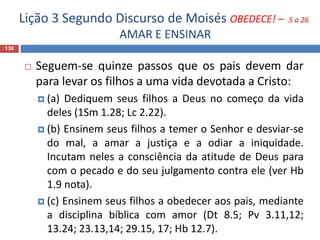 Lição 3 Segundo Discurso de Moisés OBEDECE! – 5 a 26
AMAR E ENSINAR
130
 Seguem-se quinze passos que os pais devem dar
para levar os filhos a uma vida devotada a Cristo:
 (a) Dediquem seus filhos a Deus no começo da vida
deles (1Sm 1.28; Lc 2.22).
 (b) Ensinem seus filhos a temer o Senhor e desviar-se
do mal, a amar a justiça e a odiar a iniquidade.
Incutam neles a consciência da atitude de Deus para
com o pecado e do seu julgamento contra ele (ver Hb
1.9 nota).
 (c) Ensinem seus filhos a obedecer aos pais, mediante
a disciplina bíblica com amor (Dt 8.5; Pv 3.11,12;
13.24; 23.13,14; 29.15, 17; Hb 12.7).
 