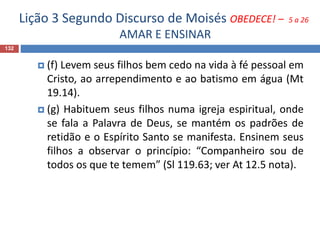 Lição 3 Segundo Discurso de Moisés OBEDECE! – 5 a 26
AMAR E ENSINAR
132
 (f) Levem seus filhos bem cedo na vida à fé pessoal em
Cristo, ao arrependimento e ao batismo em água (Mt
19.14).
 (g) Habituem seus filhos numa igreja espiritual, onde
se fala a Palavra de Deus, se mantém os padrões de
retidão e o Espírito Santo se manifesta. Ensinem seus
filhos a observar o princípio: “Companheiro sou de
todos os que te temem” (Sl 119.63; ver At 12.5 nota).
 