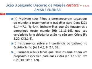Lição 3 Segundo Discurso de Moisés OBEDECE! – 5 a 26
AMAR E ENSINAR
133
 (h) Motivem seus filhos a permanecerem separados
do mundo, a testemunhar e trabalhar para Deus (2Co
6.14—7.1; Tg 4.4). Ensinem-lhes que são forasteiros e
peregrinos neste mundo (Hb 11.13-16), que seu
verdadeiro lar e cidadania estão no céu com Cristo (Fp
3.20; Cl 3.1-3).
 (i) Instruam-nos sobre a importância do batismo no
Espírito Santo (At 1.4,5, 8; 2.4, 39).
 (j) Ensinem a seus filhos que Deus os ama e tem um
propósito específico para suas vidas (Lc 1.13-17; Rm
8.29,30; 1Pe 1.3-9).
 