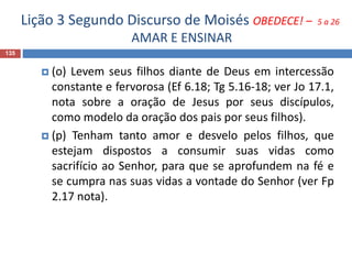 Lição 3 Segundo Discurso de Moisés OBEDECE! – 5 a 26
AMAR E ENSINAR
135
 (o) Levem seus filhos diante de Deus em intercessão
constante e fervorosa (Ef 6.18; Tg 5.16-18; ver Jo 17.1,
nota sobre a oração de Jesus por seus discípulos,
como modelo da oração dos pais por seus filhos).
 (p) Tenham tanto amor e desvelo pelos filhos, que
estejam dispostos a consumir suas vidas como
sacrifício ao Senhor, para que se aprofundem na fé e
se cumpra nas suas vidas a vontade do Senhor (ver Fp
2.17 nota).
 