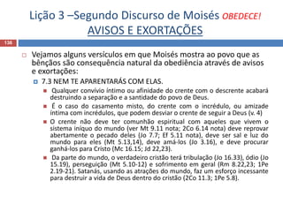 Lição 3 –Segundo Discurso de Moisés OBEDECE!
AVISOS E EXORTAÇÕES
136
 Vejamos alguns versículos em que Moisés mostra ao povo que as
bênçãos são consequência natural da obediência através de avisos
e exortações:
 7.3 NEM TE APARENTARÁS COM ELAS.
 Qualquer convívio íntimo ou afinidade do crente com o descrente acabará
destruindo a separação e a santidade do povo de Deus.
 É o caso do casamento misto, do crente com o incrédulo, ou amizade
íntima com incrédulos, que podem desviar o crente de seguir a Deus (v. 4)
 O crente não deve ter comunhão espiritual com aqueles que vivem o
sistema iníquo do mundo (ver Mt 9.11 nota; 2Co 6.14 nota) deve reprovar
abertamente o pecado deles (Jo 7.7; Ef 5.11 nota), deve ser sal e luz do
mundo para eles (Mt 5.13,14), deve amá-los (Jo 3.16), e deve procurar
ganhá-los para Cristo (Mc 16.15; Jd 22,23).
 Da parte do mundo, o verdadeiro cristão terá tribulação (Jo 16.33), ódio (Jo
15.19), perseguição (Mt 5.10-12) e sofrimento em geral (Rm 8.22,23; 1Pe
2.19-21). Satanás, usando as atrações do mundo, faz um esforço incessante
para destruir a vida de Deus dentro do cristão (2Co 11.3; 1Pe 5.8).
 