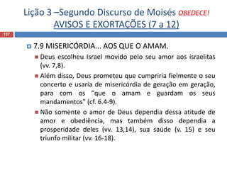 Lição 3 –Segundo Discurso de Moisés OBEDECE!
AVISOS E EXORTAÇÕES (7 a 12)
137
 7.9 MISERICÓRDIA... AOS QUE O AMAM.
 Deus escolheu Israel movido pelo seu amor aos israelitas
(vv. 7,8).
 Além disso, Deus prometeu que cumpriria fielmente o seu
concerto e usaria de misericórdia de geração em geração,
para com os "que o amam e guardam os seus
mandamentos" (cf. 6.4-9).
 Não somente o amor de Deus dependia dessa atitude de
amor e obediência, mas também disso dependia a
prosperidade deles (vv. 13,14), sua saúde (v. 15) e seu
triunfo militar (vv. 16-18).
 