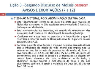 Lição 3 –Segundo Discurso de Moisés OBEDECE!
AVISOS E EXORTAÇÕES (7 a 12)
138
 7.26 NÃO METERÁS, POIS, ABOMINAÇÃO EM TUA CASA.
 Esta "abominação" refere-se ao ouro e à prata que revestia os
ídolos dos cananeus (v. 25); qualquer coisa vinculada à idolatria,
tinha que ser destruída.
 Esta admoestação aos israelitas, no sentido de removerem das
suas casas tudo quanto era abominável, tem aplicação hoje.
 Qualquer coisa que leva ao pecado e à imoralidade e que é
contrária à natureza santa de Deus, não deve ter lugar em nossas
casas (cf. Ez 5.7,9).
 Por isso, o crente deve tomar o máximo cuidado para não deixar
que a influência do modo de vida imoral dos ímpios não se
aninhe em seu lar através de pessoas ou da mídia, do lazer e
divertimentos (cf. 12.29-31; 18.12,13; Pv 6.16-19). Ao invés de
permitirmos que o mal, o pecado e a impiedade se alojem em
nossos lares, devemos de todo, a detestar; e de todo, a
abominar, porque tolerar o mal dentro de casa, e até nos
divertirmos com ele, é atrair a maldição de Deus (cf. 23.14; ver
Rm 1.32 nota).
 