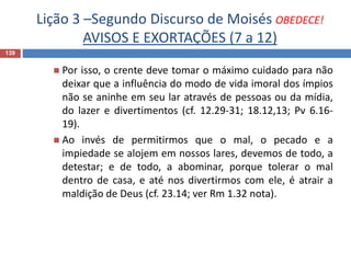 Lição 3 –Segundo Discurso de Moisés OBEDECE!
AVISOS E EXORTAÇÕES (7 a 12)
139
 Por isso, o crente deve tomar o máximo cuidado para não
deixar que a influência do modo de vida imoral dos ímpios
não se aninhe em seu lar através de pessoas ou da mídia,
do lazer e divertimentos (cf. 12.29-31; 18.12,13; Pv 6.16-
19).
 Ao invés de permitirmos que o mal, o pecado e a
impiedade se alojem em nossos lares, devemos de todo, a
detestar; e de todo, a abominar, porque tolerar o mal
dentro de casa, e até nos divertirmos com ele, é atrair a
maldição de Deus (cf. 23.14; ver Rm 1.32 nota).
 