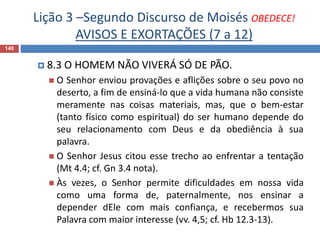 Lição 3 –Segundo Discurso de Moisés OBEDECE!
AVISOS E EXORTAÇÕES (7 a 12)
140
 8.3 O HOMEM NÃO VIVERÁ SÓ DE PÃO.
 O Senhor enviou provações e aflições sobre o seu povo no
deserto, a fim de ensiná-lo que a vida humana não consiste
meramente nas coisas materiais, mas, que o bem-estar
(tanto físico como espiritual) do ser humano depende do
seu relacionamento com Deus e da obediência à sua
palavra.
 O Senhor Jesus citou esse trecho ao enfrentar a tentação
(Mt 4.4; cf. Gn 3.4 nota).
 Às vezes, o Senhor permite dificuldades em nossa vida
como uma forma de, paternalmente, nos ensinar a
depender dEle com mais confiança, e recebermos sua
Palavra com maior interesse (vv. 4,5; cf. Hb 12.3-13).
 