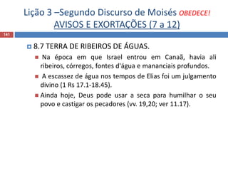 Lição 3 –Segundo Discurso de Moisés OBEDECE!
AVISOS E EXORTAÇÕES (7 a 12)
141
 8.7 TERRA DE RIBEIROS DE ÁGUAS.
 Na época em que Israel entrou em Canaã, havia ali
ribeiros, córregos, fontes d'água e mananciais profundos.
 A escassez de água nos tempos de Elias foi um julgamento
divino (1 Rs 17.1-18.45).
 Ainda hoje, Deus pode usar a seca para humilhar o seu
povo e castigar os pecadores (vv. 19,20; ver 11.17).
 