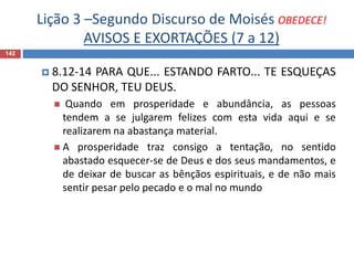 Lição 3 –Segundo Discurso de Moisés OBEDECE!
AVISOS E EXORTAÇÕES (7 a 12)
142
 8.12-14 PARA QUE... ESTANDO FARTO... TE ESQUEÇAS
DO SENHOR, TEU DEUS.
 Quando em prosperidade e abundância, as pessoas
tendem a se julgarem felizes com esta vida aqui e se
realizarem na abastança material.
 A prosperidade traz consigo a tentação, no sentido
abastado esquecer-se de Deus e dos seus mandamentos, e
de deixar de buscar as bênçãos espirituais, e de não mais
sentir pesar pelo pecado e o mal no mundo
 