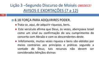 Lição 3 –Segundo Discurso de Moisés OBEDECE!
AVISOS E EXORTAÇÕES (7 a 12)
143
 8.18 FORÇA PARA ADQUIRIRES PODER.
 Trata-se, aqui, de adquirir riquezas, bens.
 Este versículo afirma que Deus, às vezes, abençoava Israel
como um sinal ou confirmação do seu cumprimento do
concerto com Abraão e com os descendentes deste.
 Infelizmente, muitas vezes riqueza e bens são obtidos por
meios contrários aos princípios e práticas segundo a
vontade de Deus; tais recursos não devem ser
considerados bênçãos divinas
 