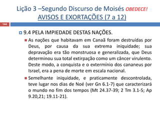 Lição 3 –Segundo Discurso de Moisés OBEDECE!
AVISOS E EXORTAÇÕES (7 a 12)
144
 9.4 PELA IMPIEDADE DESTAS NAÇÕES.
 As nações que habitavam em Canaã foram destruídas por
Deus, por causa da sua extrema iniquidade; sua
depravação era tão monstruosa e generalizada, que Deus
determinou sua total extirpação como um câncer virulento.
Deste modo, a conquista e o extermínio dos cananeus por
Israel, era a pena de morte em escala nacional.
 Semelhante iniquidade, e praticamente descontrolada,
teve lugar nos dias de Noé (ver Gn 6.1-7) que caracterizará
o mundo no fim dos tempos (Mt 24.37-39; 2 Tm 3.1-5; Ap
9.20,21; 19.11-21).
 