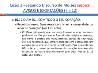 Lição 3 –Segundo Discurso de Moisés OBEDECE!
AVISOS E EXORTAÇÕES (7 a 12)
146
 10.12 O AMES... COM TODO O TEU CORAÇÃO.
 Repetidas vezes, Deus ressaltou a Israel a necessidade do
amor do "coração" (ver 4.29 nota).
 (1) Deus não queria que seu povo trocasse o amor sincero e
profundo por Ele, por meras formalidades religiosas externas,
tais como a guarda dos mandamentos, prática de sacrifícios,
etc. Era necessário que sempre obedecessem a Deus com um
coração que o amasse e honrasse fielmente. Para os crentes do
NT, a fé e o amor provenientes do coração também são
essenciais ao nosso relacionamento com Deus (ver Jo 21.15
nota; Cl 3.4 nota).
 