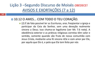 Lição 3 –Segundo Discurso de Moisés OBEDECE!
AVISOS E EXORTAÇÕES (7 a 12)
147
 10.12 O AMES... COM TODO O TEU CORAÇÃO.
 (2) É de fato possível ler as Escrituras, orar, freqüentar a igreja e
participar da Ceia do Senhor, sem uma devoção realmente
sincera a Deus; isso chama-se legalismo (ver Mc 7.6 nota). A
obediência exterior e as práticas religiosas corretas têm valor e
sentido, somente quando são fruto de nossa comunhão com
Jesus Cristo, mediante uma fé sincera nEle e com amor por Ele,
por aquilo que Ele é, e pelo que Ele tem feito por nós
 